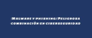 Malware y phishing: Peligrosa combinación en ciberseguridad