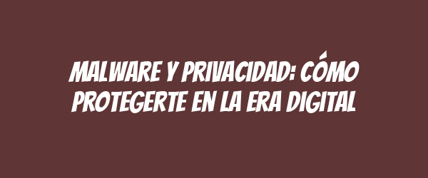 Malware y privacidad: Cómo protegerte en la era digital