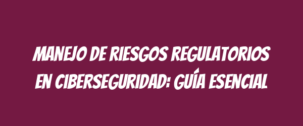 Manejo de riesgos regulatorios en ciberseguridad: guía esencial