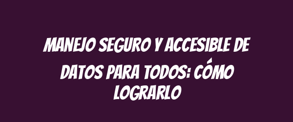Manejo seguro y accesible de datos para todos: cómo lograrlo