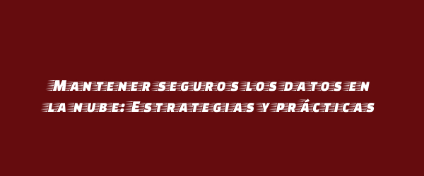Mantener seguros los datos en la nube: Estrategias y prácticas