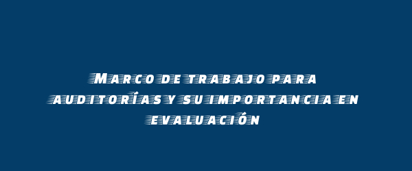 Marco de trabajo para auditorías y su importancia en evaluación Marco de trabajo para auditorías y su importancia en evaluación