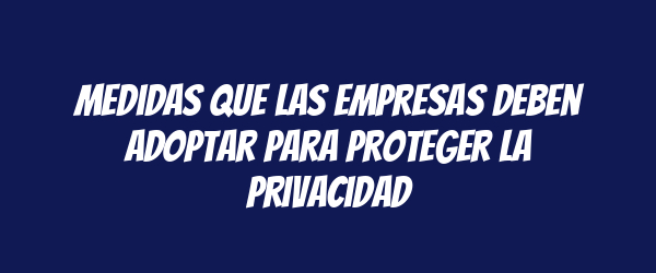 Medidas que las empresas deben adoptar para proteger la privacidad Medidas que las empresas deben adoptar para proteger la privacidad