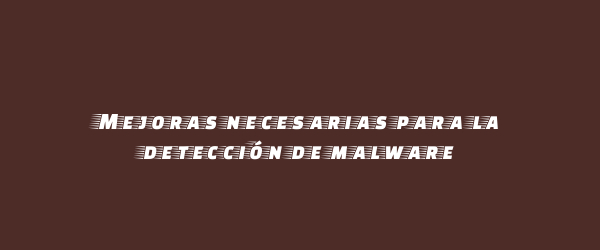 Mejoras necesarias para la detección de malware Mejoras necesarias para la detección de malware