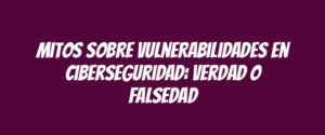 Mitos sobre vulnerabilidades en ciberseguridad: verdad o falsedad
