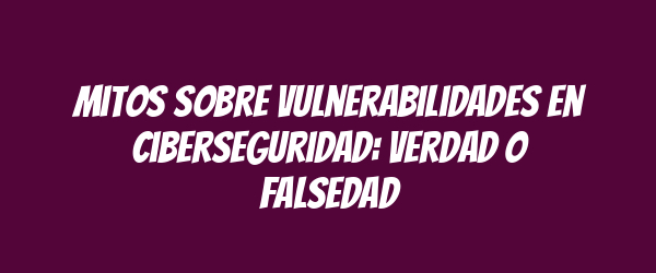 Mitos sobre vulnerabilidades en ciberseguridad: verdad o falsedad