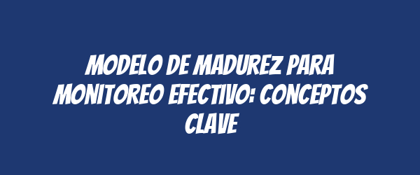 Modelo de Madurez para Monitoreo Efectivo: Conceptos Clave