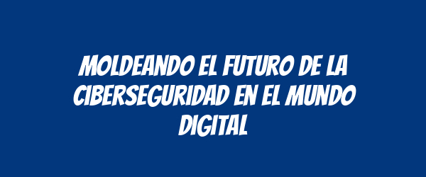 Moldeando el futuro de la ciberseguridad en el mundo digital Moldeando el futuro de la ciberseguridad en el mundo digital