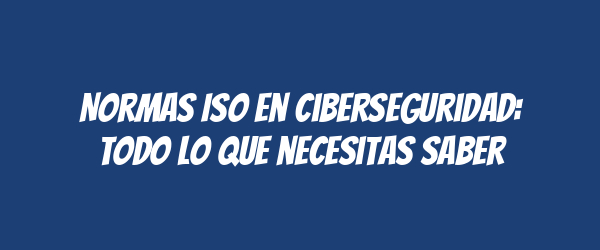 Normas ISO en ciberseguridad: Todo lo que necesitas saber