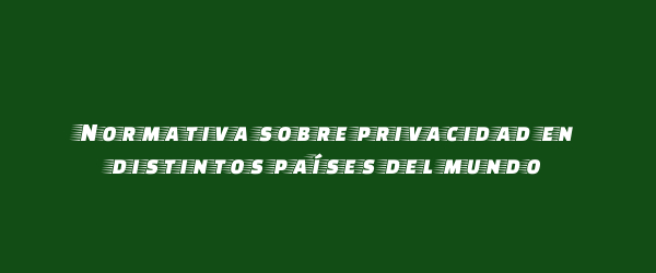 Normativa sobre privacidad en distintos países del mundo