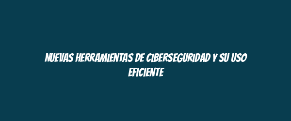Nuevas herramientas de ciberseguridad y su uso eficiente