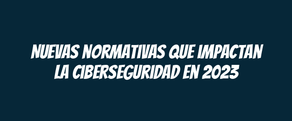 Nuevas normativas que impactan la ciberseguridad en 2023 Nuevas normativas que impactan la ciberseguridad en 2023