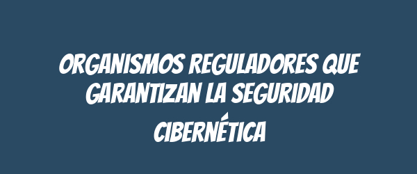Organismos Reguladores que Garantizan la Seguridad Cibernética Organismos Reguladores que Garantizan la Seguridad Cibernética