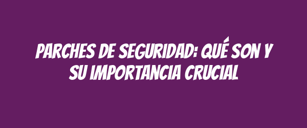 Parches de seguridad: qué son y su importancia crucial