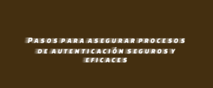 Pasos para asegurar procesos de autenticación seguros y eficaces