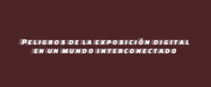 Peligros de la exposición digital en un mundo interconectado