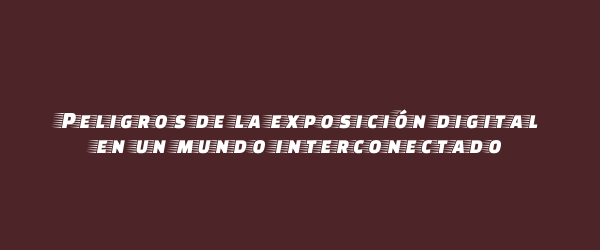 Peligros de la exposición digital en un mundo interconectado Peligros de la exposición digital en un mundo interconectado
