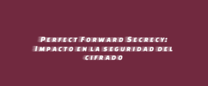 Perfect Forward Secrecy: Impacto en la seguridad del cifrado