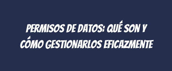Permisos de datos: qué son y cómo gestionarlos eficazmente