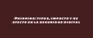 Phishing: tipos, impacto y su efecto en la seguridad digital