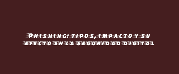 Phishing: tipos, impacto y su efecto en la seguridad digital