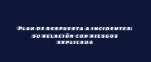 Plan de respuesta a incidentes: su relación con riesgos explicada