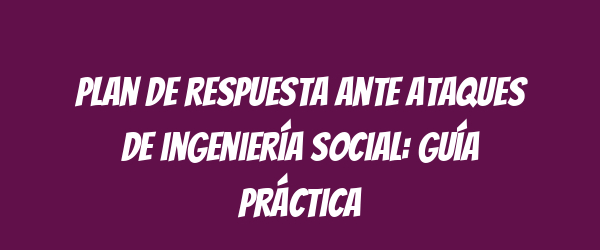 Plan de respuesta ante ataques de ingeniería social: guía práctica Plan de respuesta ante ataques de ingeniería social: guía práctica