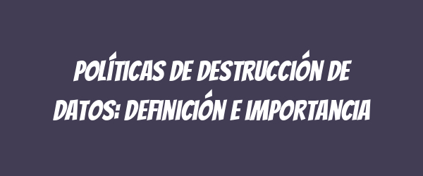 Políticas de destrucción de datos: definición e importancia