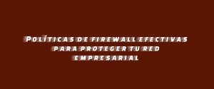 Políticas de firewall efectivas para proteger tu red empresarial