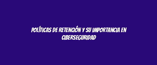 Políticas de retención y su importancia en ciberseguridad Políticas de retención y su importancia en ciberseguridad
