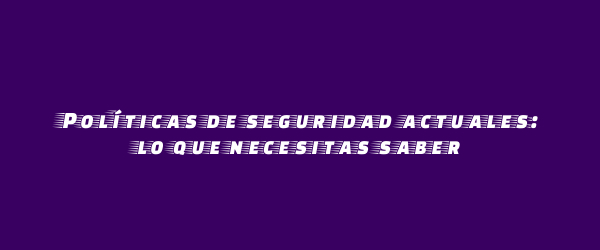 Políticas de seguridad actuales: lo que necesitas saber