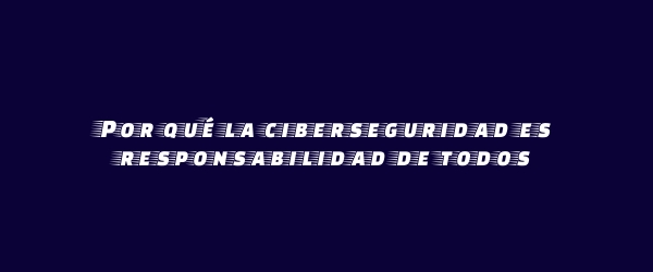 Por qué la ciberseguridad es responsabilidad de todos Por qué la ciberseguridad es responsabilidad de todos