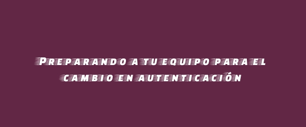 Preparando a tu equipo para el cambio en autenticación