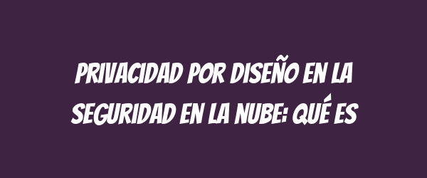 Privacidad por diseño en la seguridad en la nube: qué es Privacidad por diseño en la seguridad en la nube: qué es