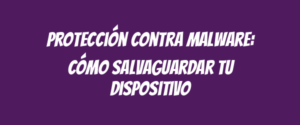 Protección contra malware: cómo salvaguardar tu dispositivo