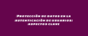 Protección de datos en la autenticación de usuarios: aspectos clave