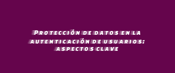 Protección de datos en la autenticación de usuarios: aspectos clave