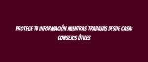 Protege tu información mientras trabajas desde casa: consejos útiles