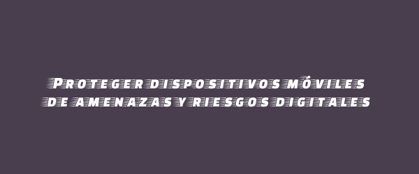 Proteger dispositivos móviles de amenazas y riesgos digitales