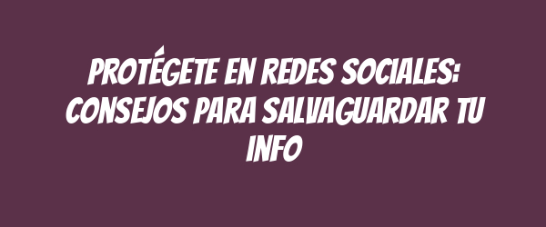 Protégete en redes sociales: consejos para salvaguardar tu info