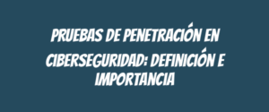 Pruebas de penetración en ciberseguridad: definición e importancia