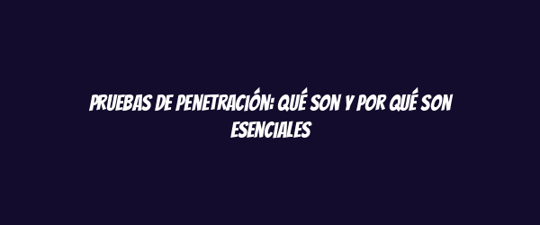 Pruebas de penetración: qué son y por qué son esenciales