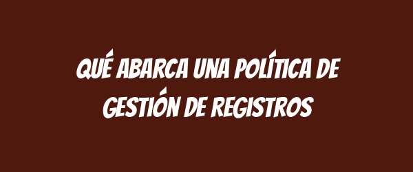 Qué abarca una Política de Gestión de Registros Qué abarca una Política de Gestión de Registros