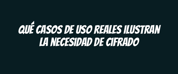 Qué casos de uso reales ilustran la necesidad de cifrado