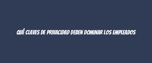 Qué claves de privacidad deben dominar los empleados