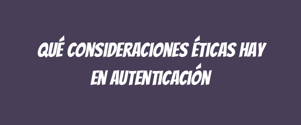 Qué consideraciones éticas hay en autenticación Qué consideraciones éticas hay en autenticación