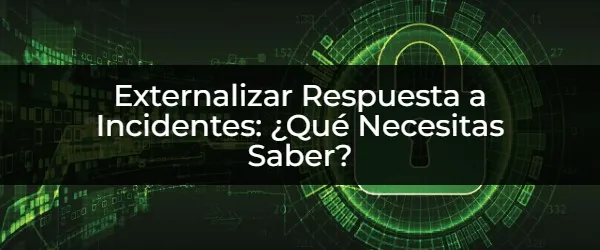 Externalizar Respuesta a Incidentes: ¿Qué Necesitas Saber? 7 Puntos Clave para Externalizar Correctamente la Respuesta a Incidentes