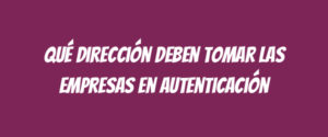 Qué dirección deben tomar las empresas en autenticación