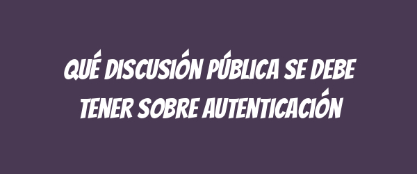Qué discusión pública se debe tener sobre autenticación Qué discusión pública se debe tener sobre autenticación