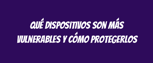 Qué dispositivos son más vulnerables y cómo protegerlos Qué dispositivos son más vulnerables y cómo protegerlos